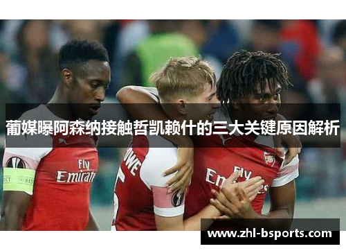 葡媒曝阿森纳接触哲凯赖什的三大关键原因解析