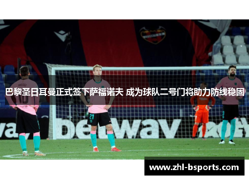 巴黎圣日耳曼正式签下萨福诺夫 成为球队二号门将助力防线稳固