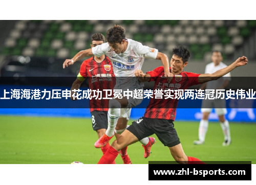 上海海港力压申花成功卫冕中超荣誉实现两连冠历史伟业