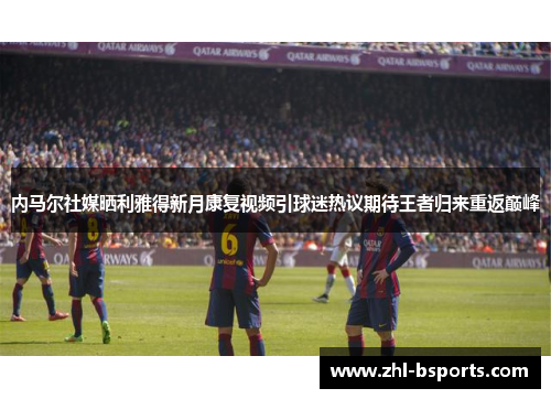 内马尔社媒晒利雅得新月康复视频引球迷热议期待王者归来重返巅峰