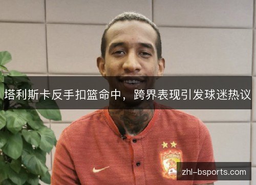 塔利斯卡反手扣篮命中，跨界表现引发球迷热议